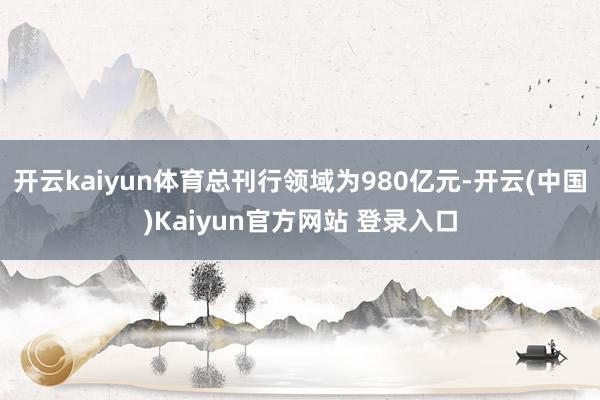 开云kaiyun体育总刊行领域为980亿元-开云(中国)Kaiyun官方网站 登录入口