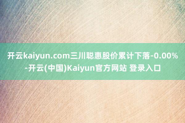 开云kaiyun.com三川聪惠股价累计下落-0.00%-开云(中国)Kaiyun官方网站 登录入口