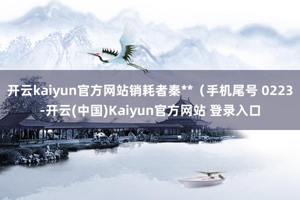 开云kaiyun官方网站销耗者秦**（手机尾号 0223-开云(中国)Kaiyun官方网站 登录入口