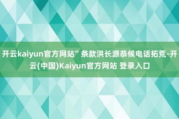 开云kaiyun官方网站”条款洪长源恭候电话拓荒-开云(中国)Kaiyun官方网站 登录入口