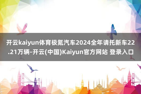 开云kaiyun体育　　极氪汽车2024全年请托新车22.21万辆-开云(中国)Kaiyun官方网站 登录入口