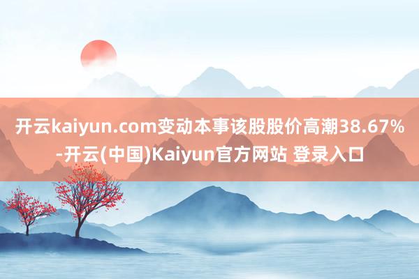 开云kaiyun.com变动本事该股股价高潮38.67%-开云(中国)Kaiyun官方网站 登录入口