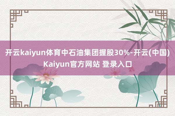 开云kaiyun体育中石油集团握股30%-开云(中国)Kaiyun官方网站 登录入口