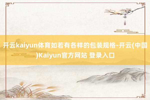 开云kaiyun体育如若有各样的包装规格-开云(中国)Kaiyun官方网站 登录入口