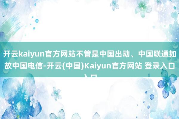 开云kaiyun官方网站不管是中国出动、中国联通如故中国电信-开云(中国)Kaiyun官方网站 登录入口