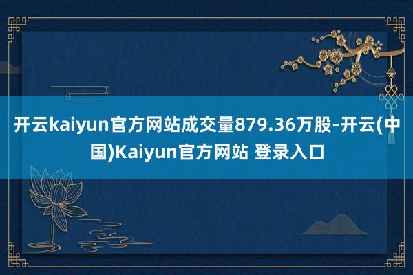 开云kaiyun官方网站成交量879.36万股-开云(中国)Kaiyun官方网站 登录入口