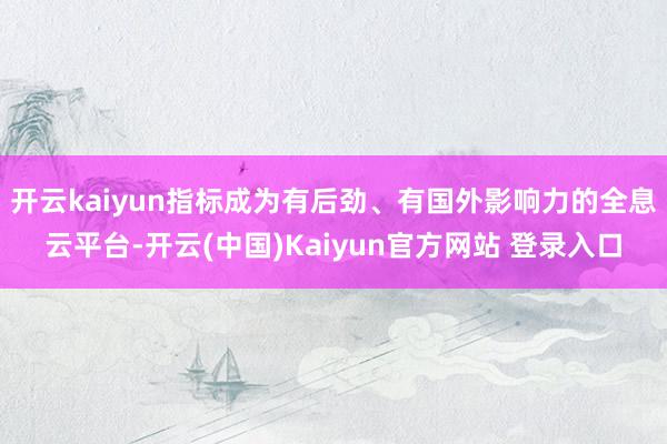 开云kaiyun指标成为有后劲、有国外影响力的全息云平台-开云(中国)Kaiyun官方网站 登录入口