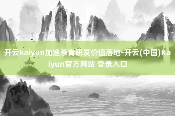 开云kaiyun加速杀青研发价值落地-开云(中国)Kaiyun官方网站 登录入口