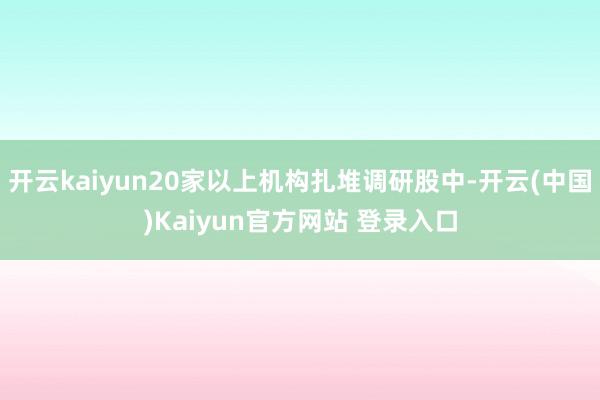 开云kaiyun20家以上机构扎堆调研股中-开云(中国)Kaiyun官方网站 登录入口