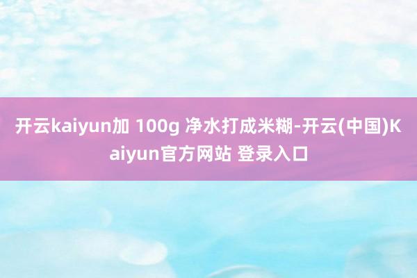 开云kaiyun加 100g 净水打成米糊-开云(中国)Kaiyun官方网站 登录入口