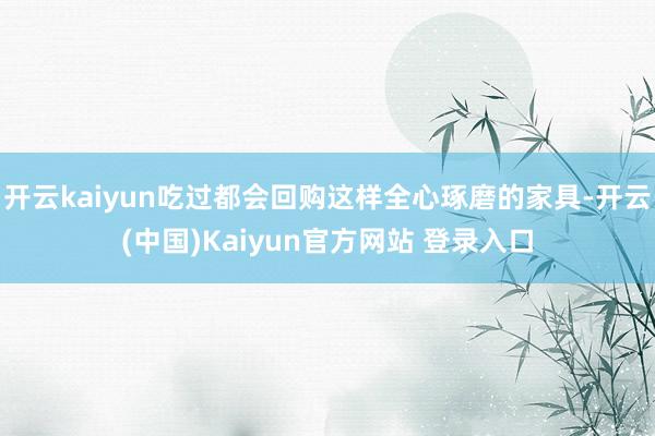 开云kaiyun吃过都会回购这样全心琢磨的家具-开云(中国)Kaiyun官方网站 登录入口