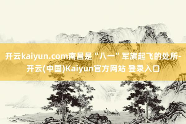 开云kaiyun.com南昌是“八一”军旗起飞的处所-开云(中国)Kaiyun官方网站 登录入口