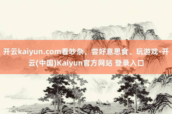 开云kaiyun.com看吵杂、尝好意思食、玩游戏-开云(中国)Kaiyun官方网站 登录入口