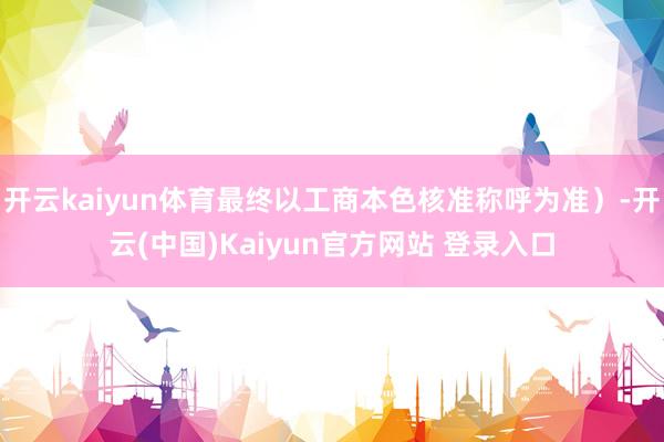 开云kaiyun体育最终以工商本色核准称呼为准）-开云(中国)Kaiyun官方网站 登录入口