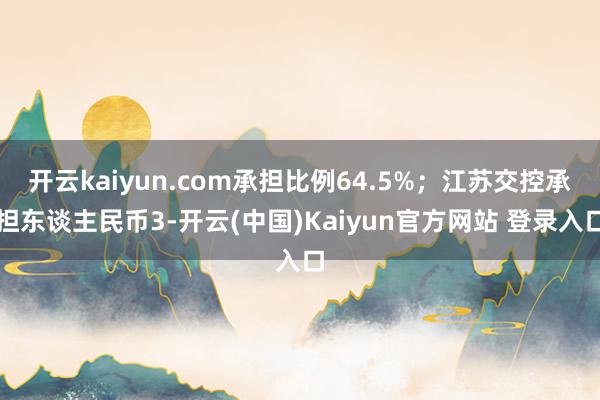 开云kaiyun.com承担比例64.5%；江苏交控承担东谈主民币3-开云(中国)Kaiyun官方网站 登录入口