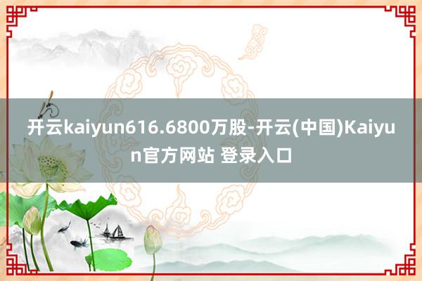 开云kaiyun616.6800万股-开云(中国)Kaiyun官方网站 登录入口