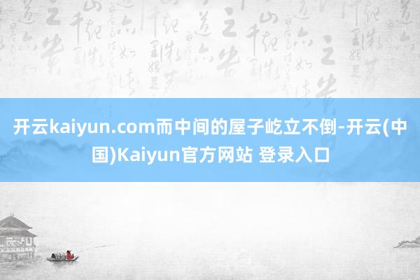 开云kaiyun.com而中间的屋子屹立不倒-开云(中国)Kaiyun官方网站 登录入口