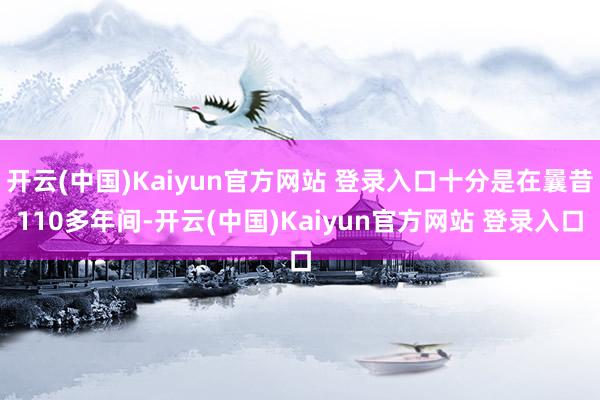 开云(中国)Kaiyun官方网站 登录入口十分是在曩昔110多年间-开云(中国)Kaiyun官方网站 登录入口