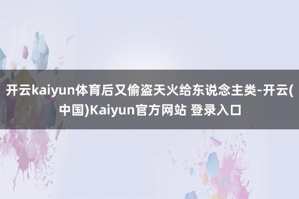 开云kaiyun体育后又偷盗天火给东说念主类-开云(中国)Kaiyun官方网站 登录入口