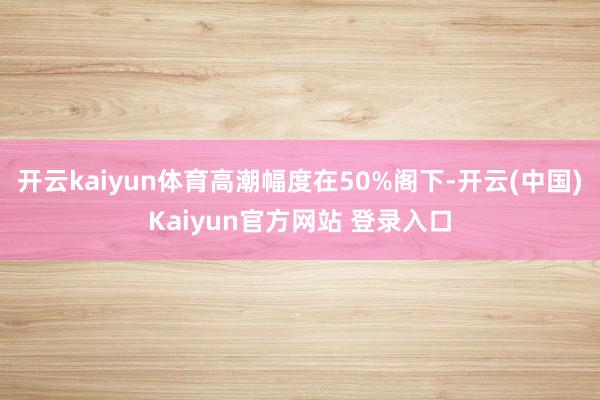 开云kaiyun体育高潮幅度在50%阁下-开云(中国)Kaiyun官方网站 登录入口