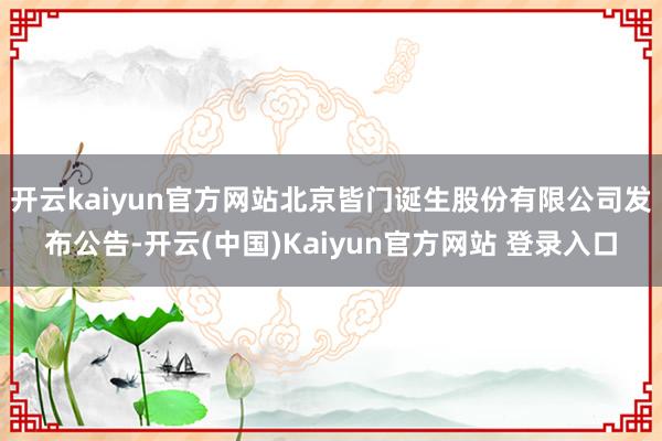 开云kaiyun官方网站北京皆门诞生股份有限公司发布公告-开云(中国)Kaiyun官方网站 登录入口