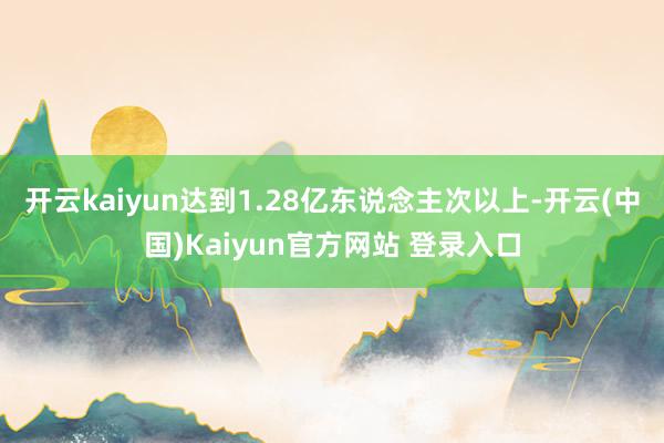 开云kaiyun达到1.28亿东说念主次以上-开云(中国)Kaiyun官方网站 登录入口