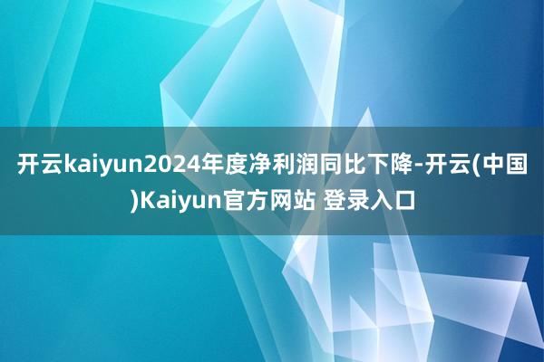 开云kaiyun2024年度净利润同比下降-开云(中国)Kaiyun官方网站 登录入口