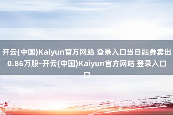 开云(中国)Kaiyun官方网站 登录入口当日融券卖出0.86万股-开云(中国)Kaiyun官方网站 登录入口