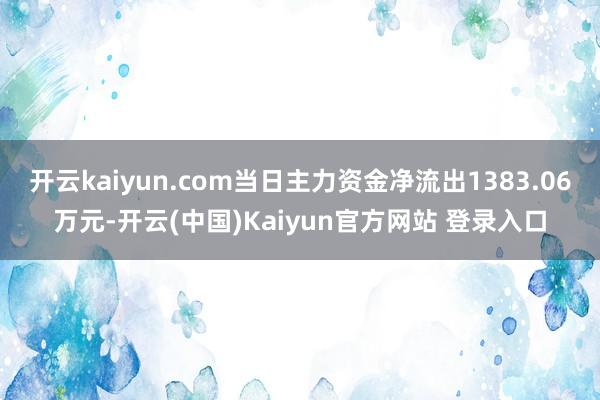 开云kaiyun.com当日主力资金净流出1383.06万元-开云(中国)Kaiyun官方网站 登录入口