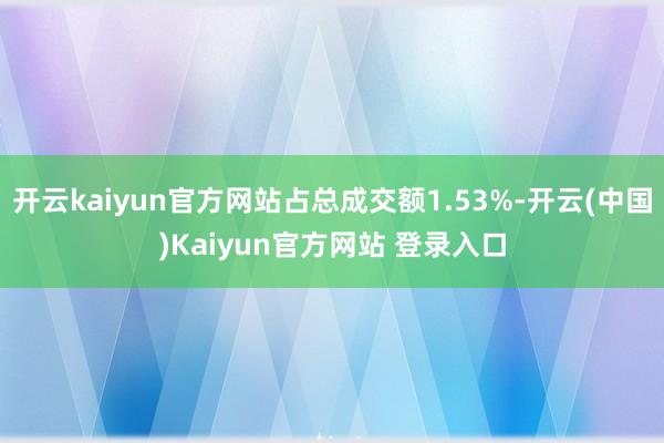 开云kaiyun官方网站占总成交额1.53%-开云(中国)Kaiyun官方网站 登录入口