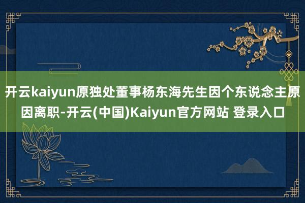 开云kaiyun原独处董事杨东海先生因个东说念主原因离职-开云(中国)Kaiyun官方网站 登录入口