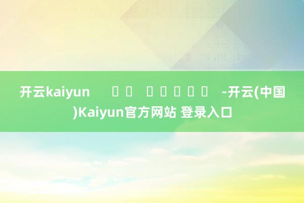 开云kaiyun      		  					  -开云(中国)Kaiyun官方网站 登录入口