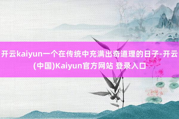 开云kaiyun一个在传统中充满出奇道理的日子-开云(中国)Kaiyun官方网站 登录入口