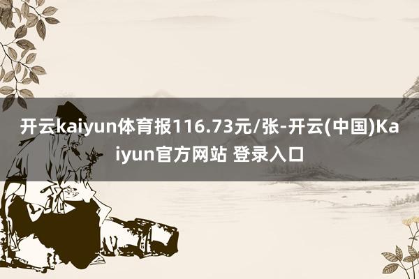 开云kaiyun体育报116.73元/张-开云(中国)Kaiyun官方网站 登录入口