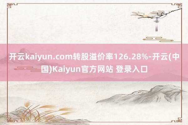 开云kaiyun.com转股溢价率126.28%-开云(中国)Kaiyun官方网站 登录入口