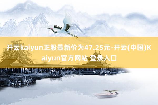 开云kaiyun正股最新价为47.25元-开云(中国)Kaiyun官方网站 登录入口