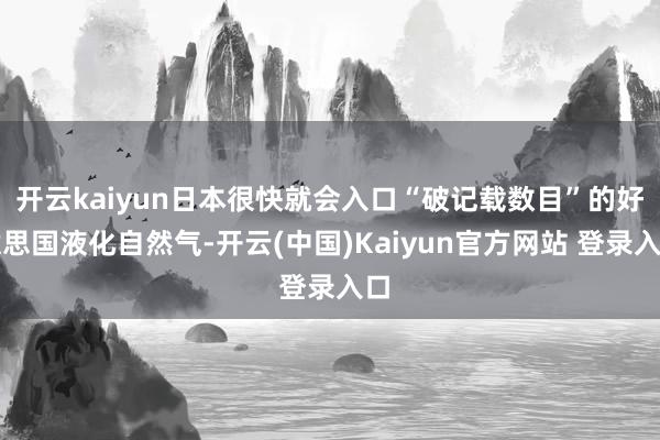 开云kaiyun日本很快就会入口“破记载数目”的好意思国液化自然气-开云(中国)Kaiyun官方网站 登录入口